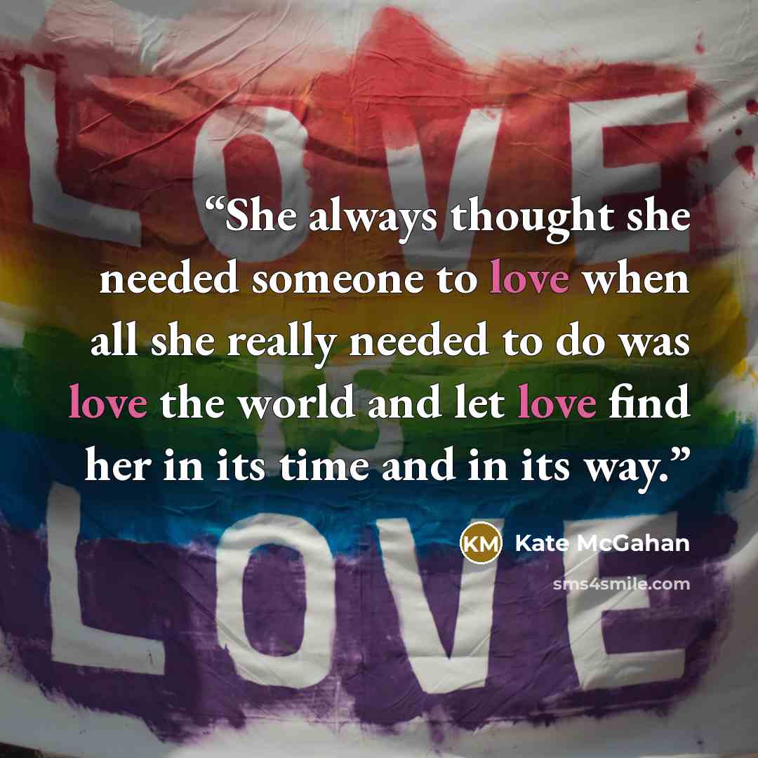 “She always thought she needed someone to love when all she really needed to do was love the world and let love find her in its time and in its way.” quote by Kate McGahan