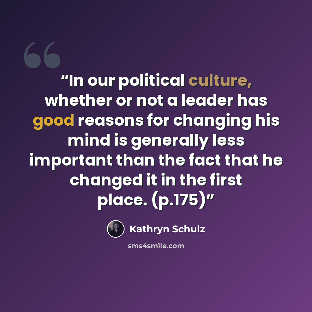 “In our political culture, whether or not a leader has good reasons for changing his mind is generally less important than the fact that he changed it in the first place. (p.175)” quote by Kathryn Schulz