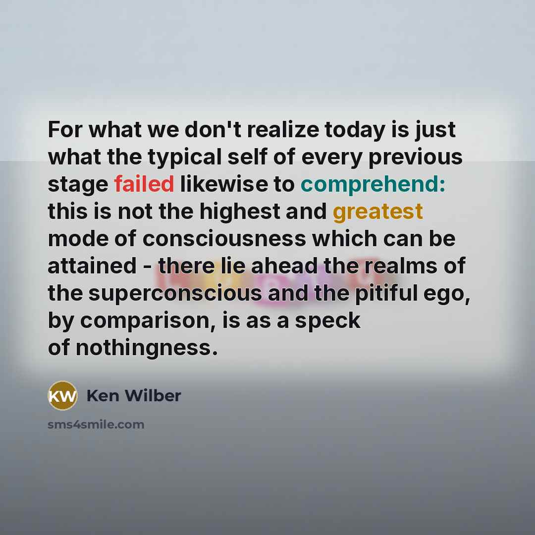 “For what we don't realize today is just what the typical self of every previous stage failed likewise to comprehend: this is not the highest and greatest mode of consciousness which can be attained - there lie ahead the realms of the superconscious and the pitiful ego, by comparison, is as a speck…” quote by Ken Wilber