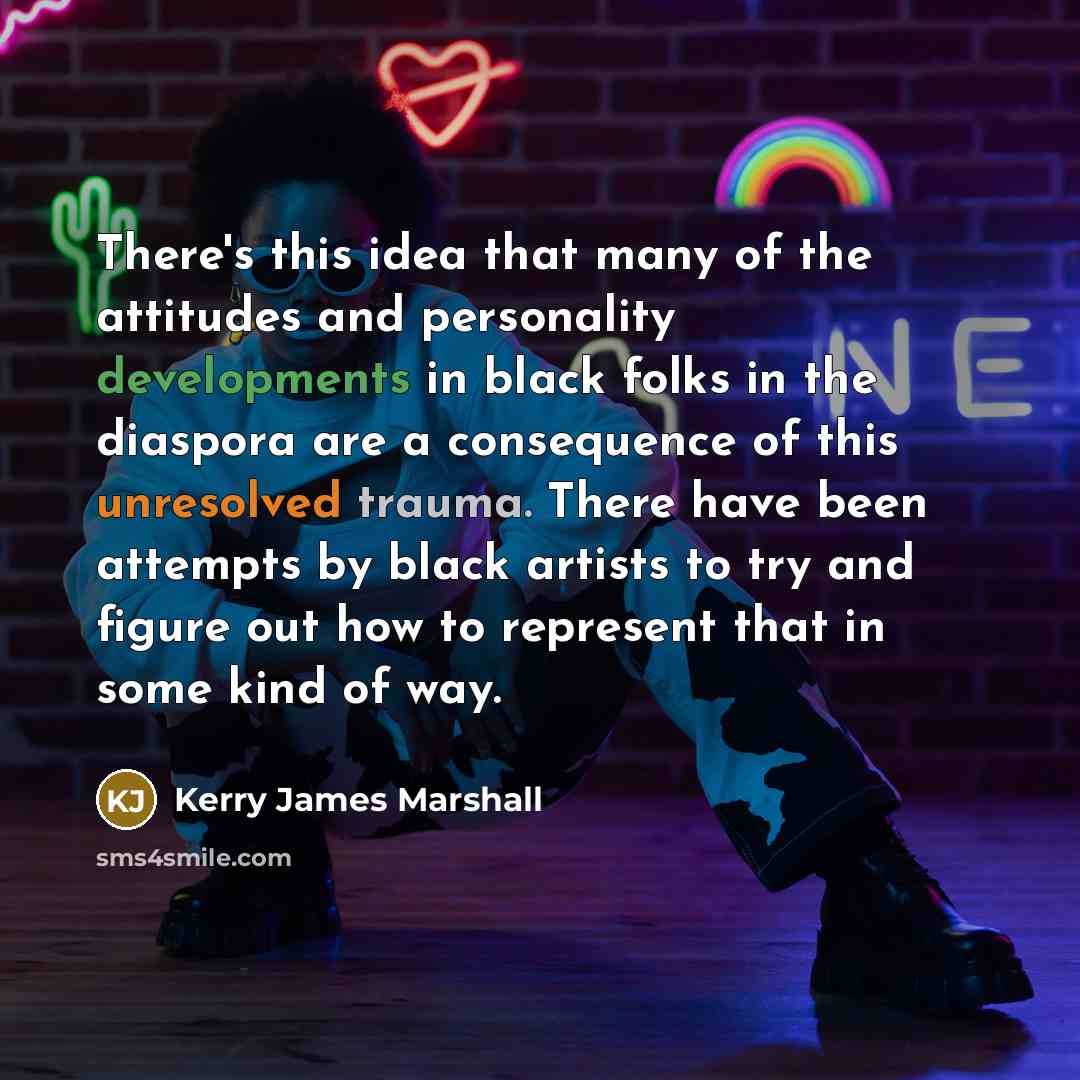 “There's this idea that many of the attitudes and personality developments in black folks in the diaspora are a consequence of this unresolved trauma. There have been attempts by black artists to try and figure out how to represent that in some kind of way.” quote by Kerry James Marshall