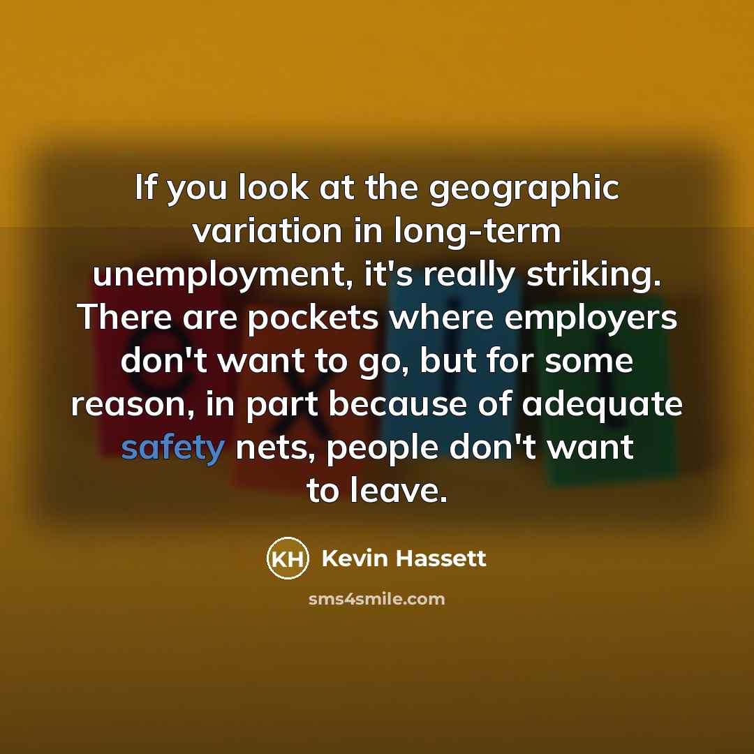 “If you look at the geographic variation in long-term unemployment, it's really striking. There are pockets where employers don't want to go, but for some reason, in part because of adequate safety nets, people don't want to leave.” quote by Kevin Hassett