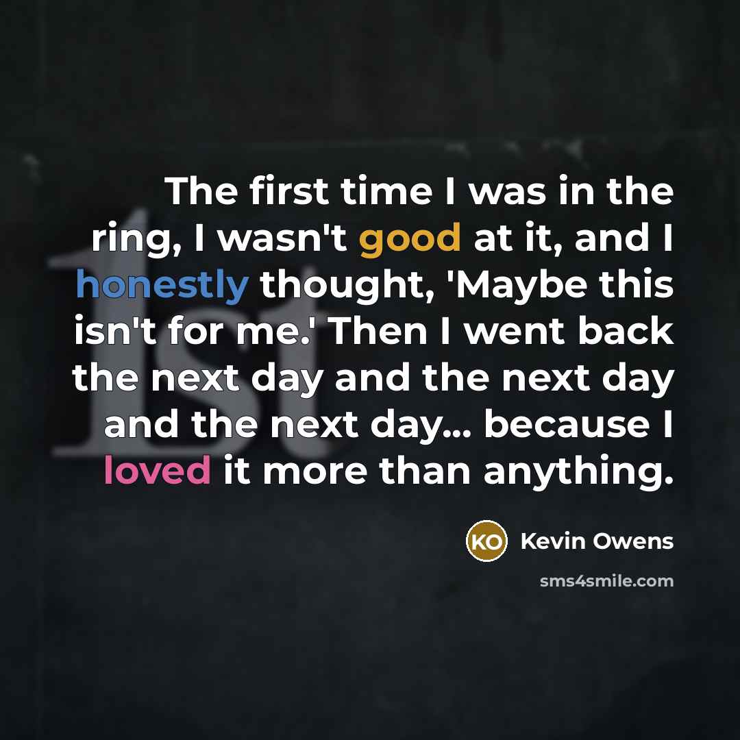 “The first time I was in the ring, I wasn't good at it, and I honestly thought, 'Maybe this isn't for me.' Then I went back the next day and the next day and the next day... because I loved it more than anything.” quote by Kevin Owens