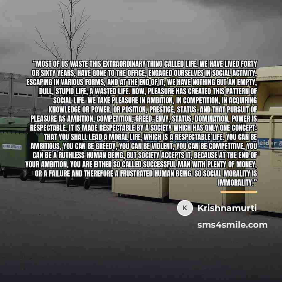 “Most of us waste this extraordinary thing called life. We have lived forty or sixty years, have gone to the office, engaged ourselves in social activity, escaping in various forms, and at the end of it, we have nothing but an empty, dull, stupid life, a wasted life. Now, pleasure has created this…” quote by Krishnamurti
