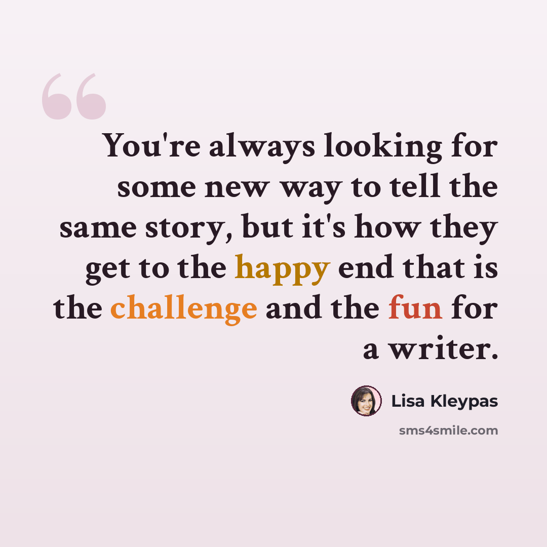 “You're always looking for some new way to tell the same story, but it's how they get to the happy end that is the challenge and the fun for a writer.” quote by Lisa Kleypas