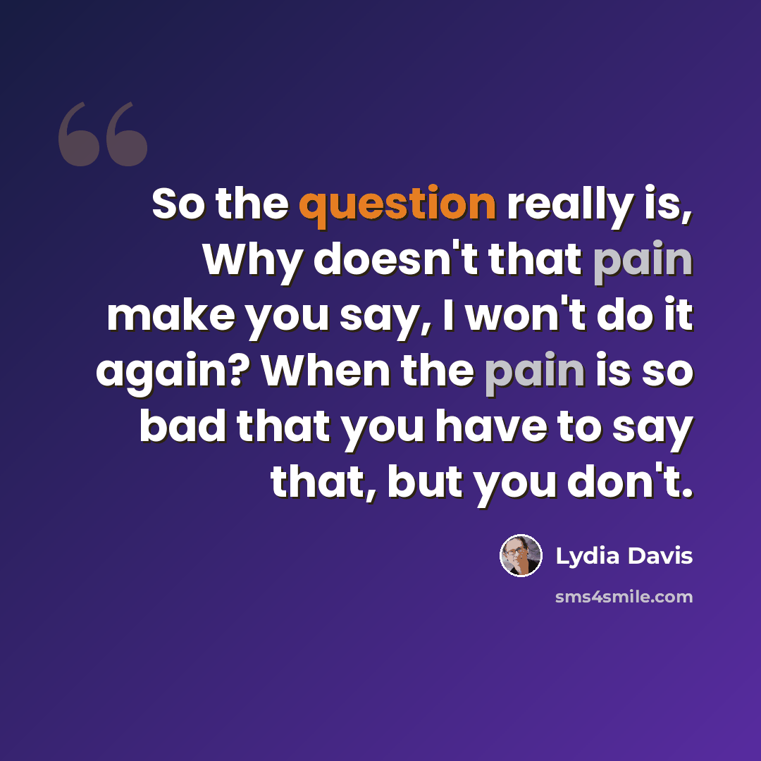 “So the question really is, Why doesn't that pain make you say, I won't do it again? When the pain is so bad that you have to say that, but you don't.” quote by Lydia Davis