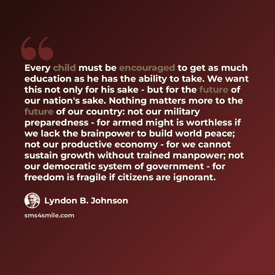 “Every child must be encouraged to get as much education as he has the ability to take. We want this not only for his sake - but for the future of our nation's sake. Nothing matters more to the future of our country: not our military preparedness - for armed might is worthless if we lack the…” quote by Lyndon B. Johnson