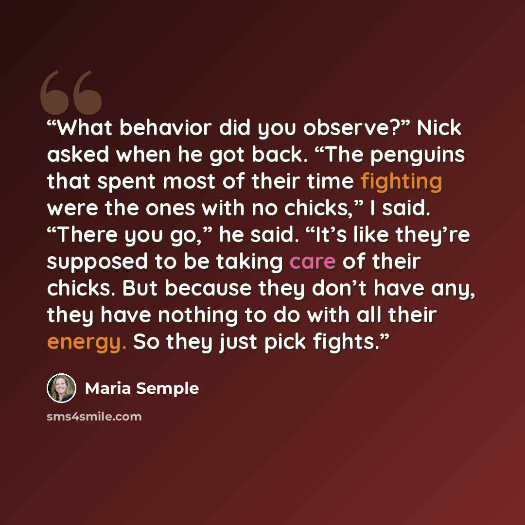 “What behavior did you observe?” Nick asked when he got back. “The penguins that spent most of their time fighting were the ones with no chicks,” I said. “There you go,” he said. “It’s like they’re supposed to be taking care of their chicks. But because they don’t have any, they have nothing to do…” quote by Maria Semple