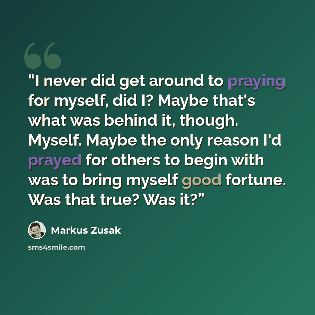 “I never did get around to praying for myself, did I? Maybe that's what was behind it, though. Myself. Maybe the only reason I'd prayed for others to begin with was to bring myself good fortune. Was that true? Was it?” quote by Markus Zusak