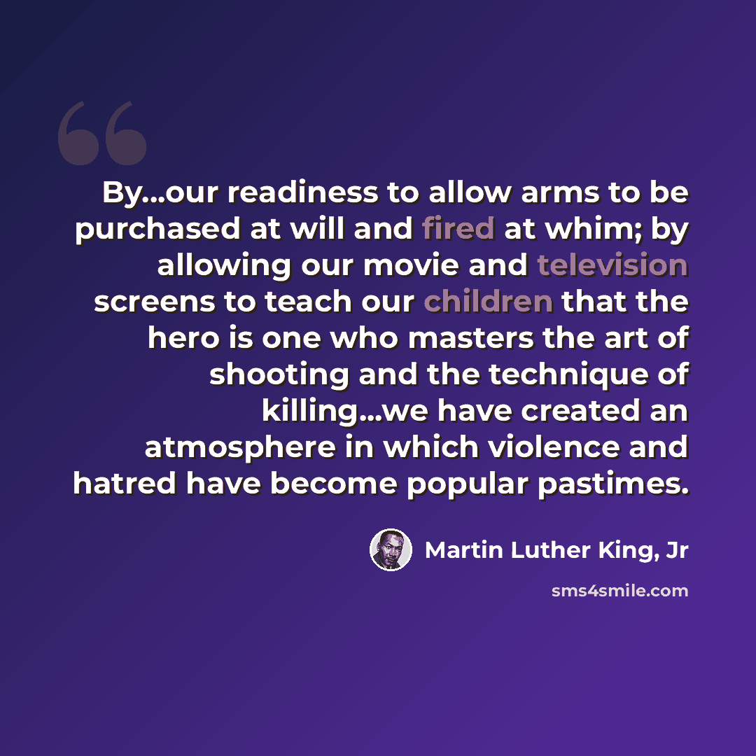 “By...our readiness to allow arms to be purchased at will and fired at whim; by allowing our movie and television screens to teach our children that the hero is one who masters the art of shooting and the technique of killing...we have created an atmosphere in which violence and hatred have become…” quote by Martin Luther King, Jr