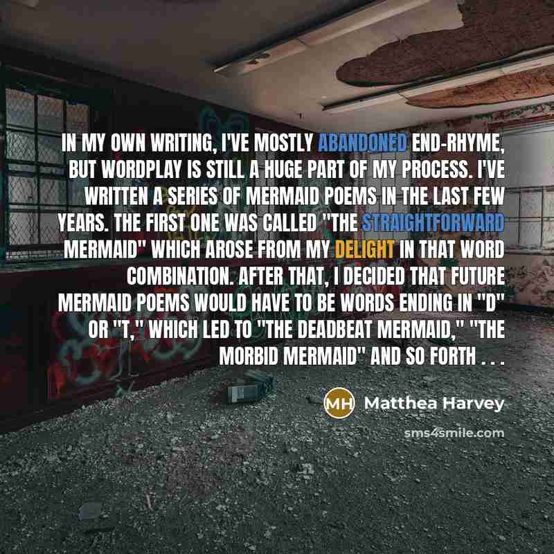 “In my own writing, I've mostly abandoned end-rhyme, but wordplay is still a huge part of my process. I've written a series of mermaid poems in the last few years. The first one was called "The Straightforward Mermaid" which arose from my delight in that word combination. After that, I decided that…” quote by Matthea Harvey