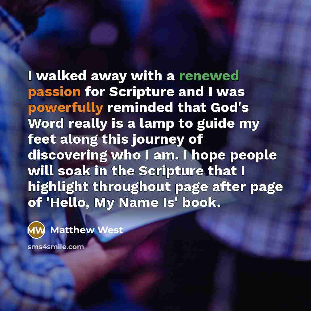 “I walked away with a renewed passion for Scripture and I was powerfully reminded that God's Word really is a lamp to guide my feet along this journey of discovering who I am. I hope people will soak in the Scripture that I highlight throughout page after page of 'Hello, My Name Is' book.” quote by Matthew West