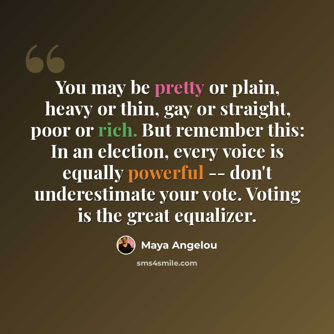“You may be pretty or plain, heavy or thin, gay or straight, poor or rich. But remember this: In an election, every voice is equally powerful -- don't underestimate your vote. Voting is the great equalizer.” quote by Maya Angelou