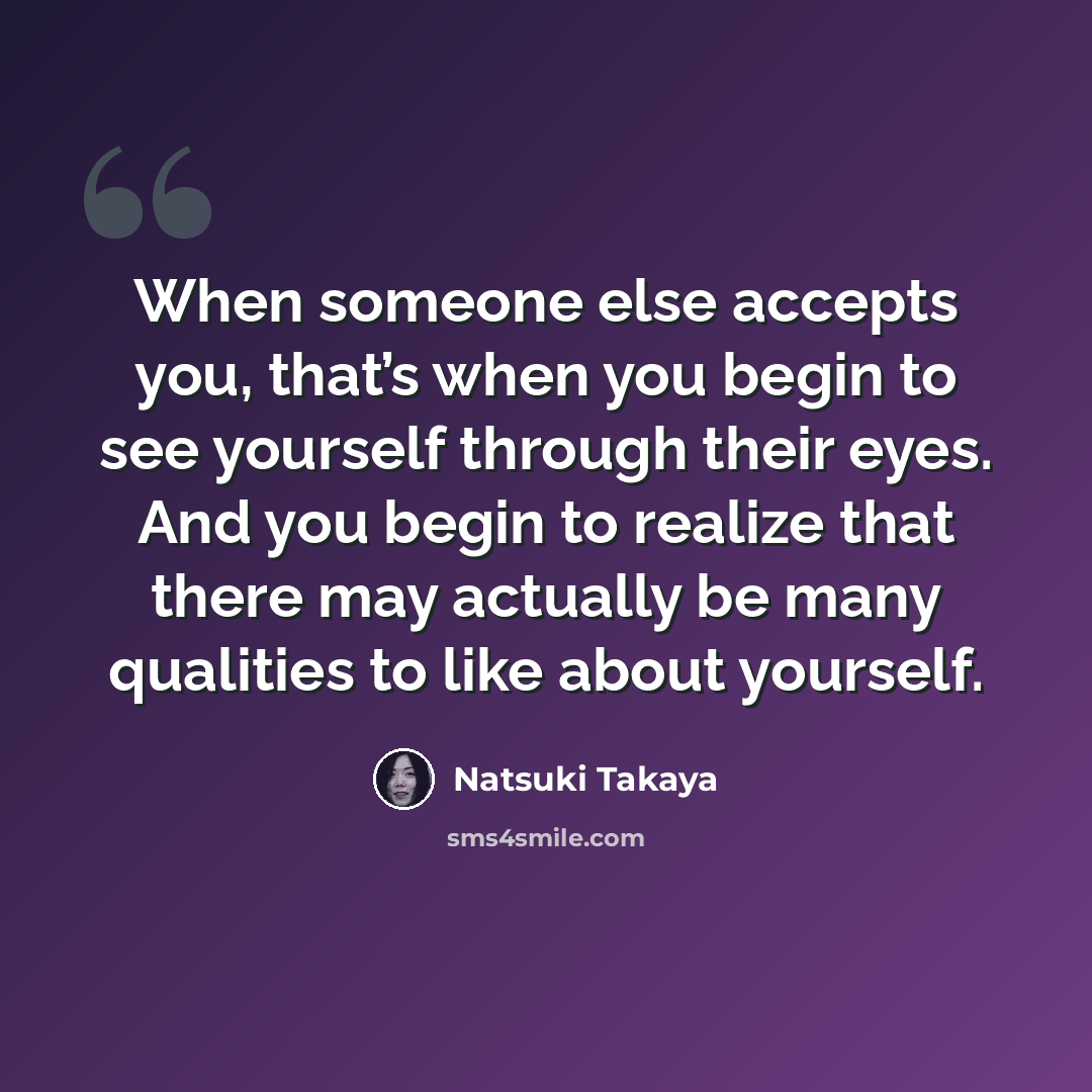 “When someone else accepts you, that’s when you begin to see yourself through their eyes. And you begin to realize that there may actually be many qualities to like about yourself.” quote by Natsuki Takaya