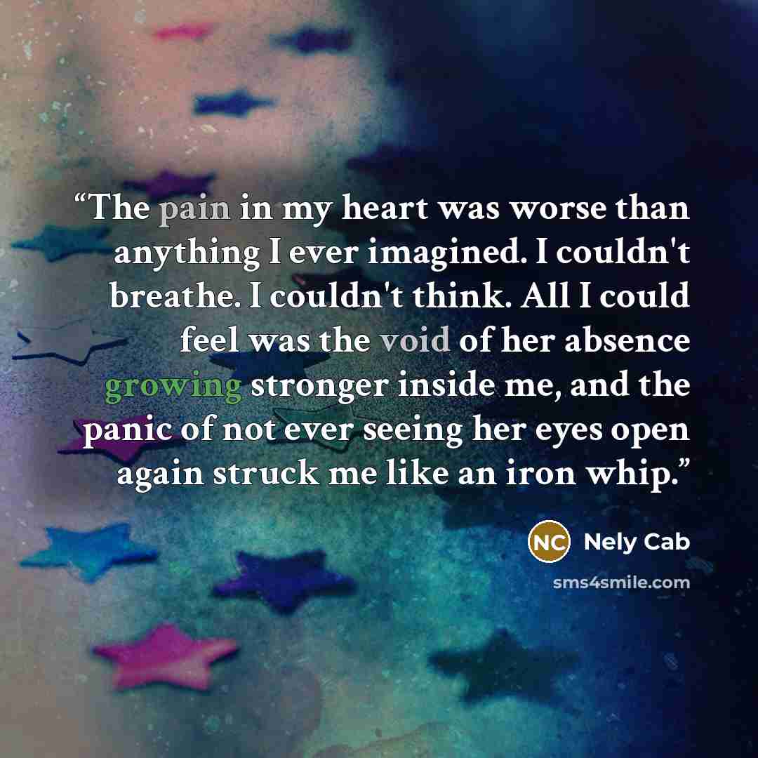 “The pain in my heart was worse than anything I ever imagined. I couldn't breathe. I couldn't think. All I could feel was the void of her absence growing stronger inside me, and the panic of not ever seeing her eyes open again struck me like an iron whip.” quote by Nely Cab