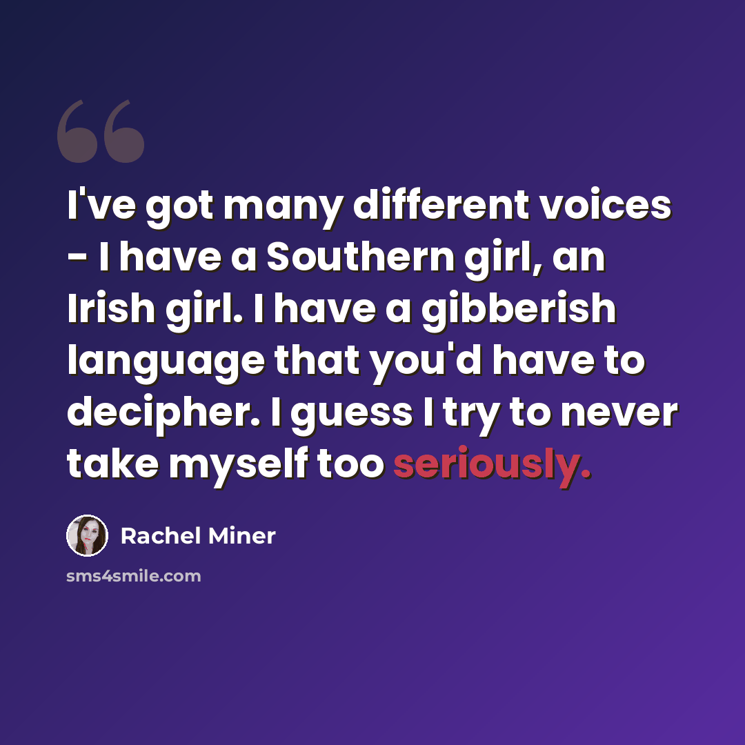 “I've got many different voices - I have a Southern girl, an Irish girl. I have a gibberish language that you'd have to decipher. I guess I try to never take myself too seriously.” quote by Rachel Miner