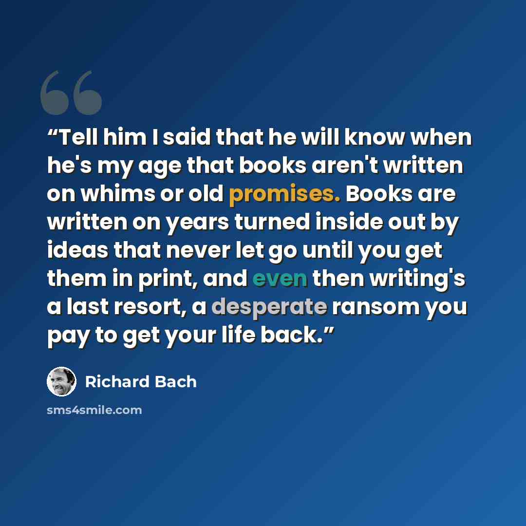 “Tell him I said that he will know when he's my age that books aren't written on whims or old promises. Books are written on years turned inside out by ideas that never let go until you get them in print, and even then writing's a last resort, a desperate ransom you pay to get your life back.” quote by Richard Bach