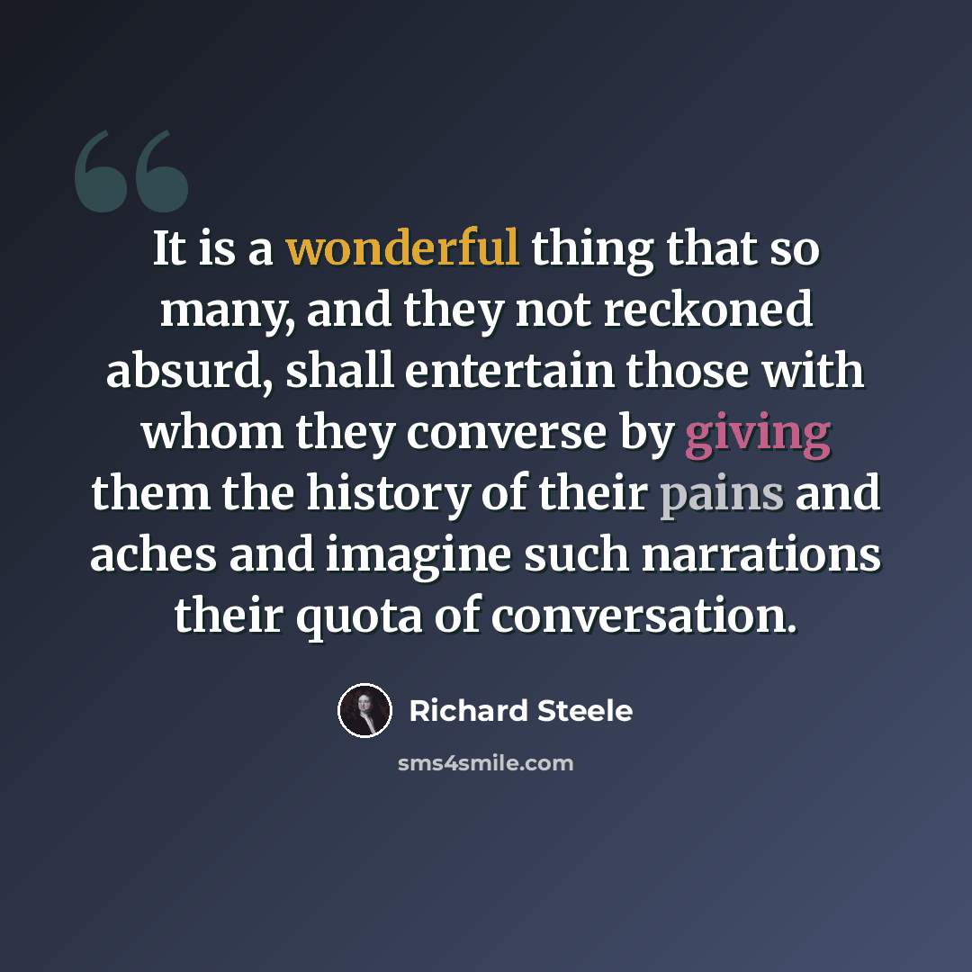 “It is a wonderful thing that so many, and they not reckoned absurd, shall entertain those with whom they converse by giving them the history of their pains and aches and imagine such narrations their quota of conversation.” quote by Richard Steele