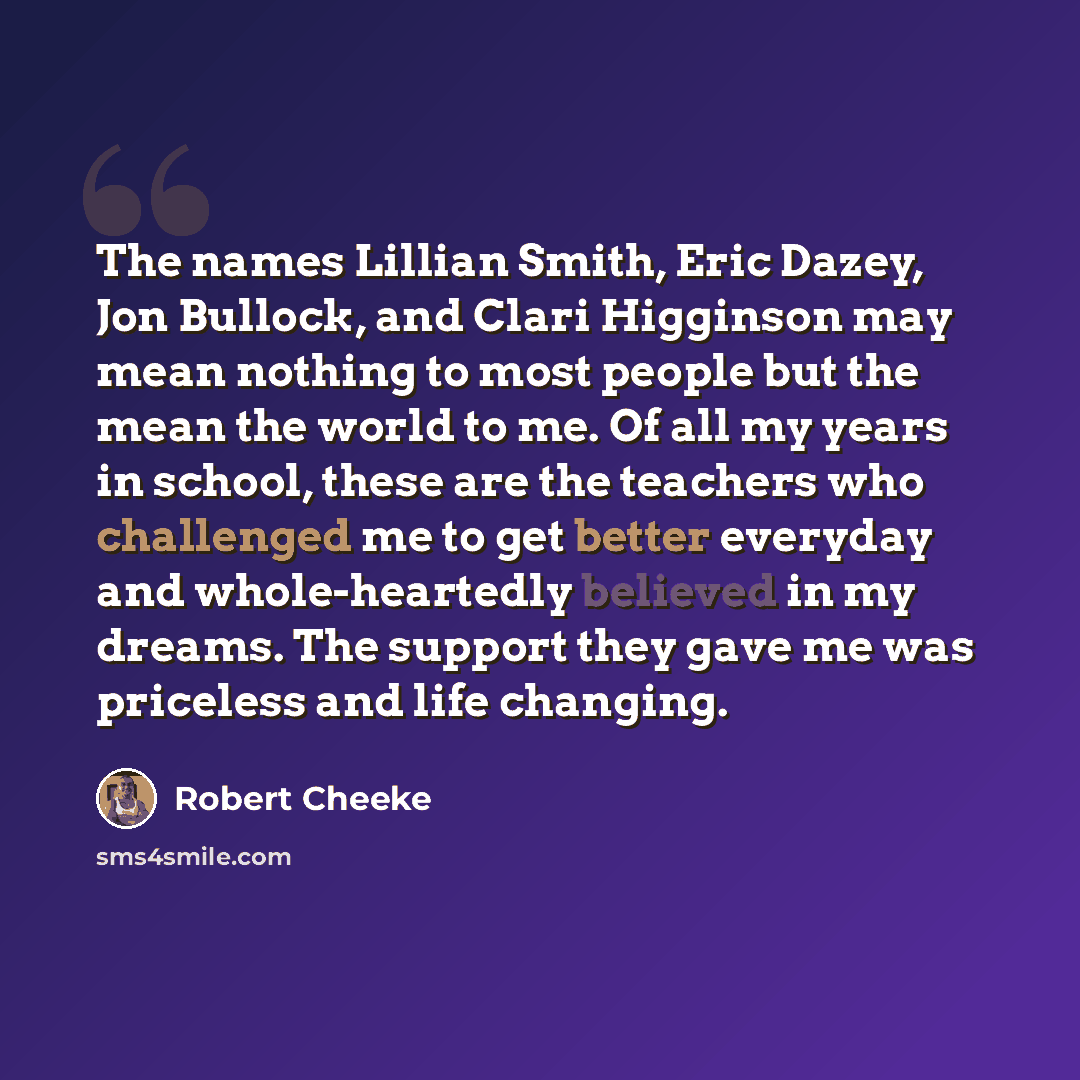 “The names Lillian Smith, Eric Dazey, Jon Bullock, and Clari Higginson may mean nothing to most people but the mean the world to me. Of all my years in school, these are the teachers who challenged me to get better everyday and whole-heartedly believed in my dreams. The support they gave me was…” quote by Robert Cheeke