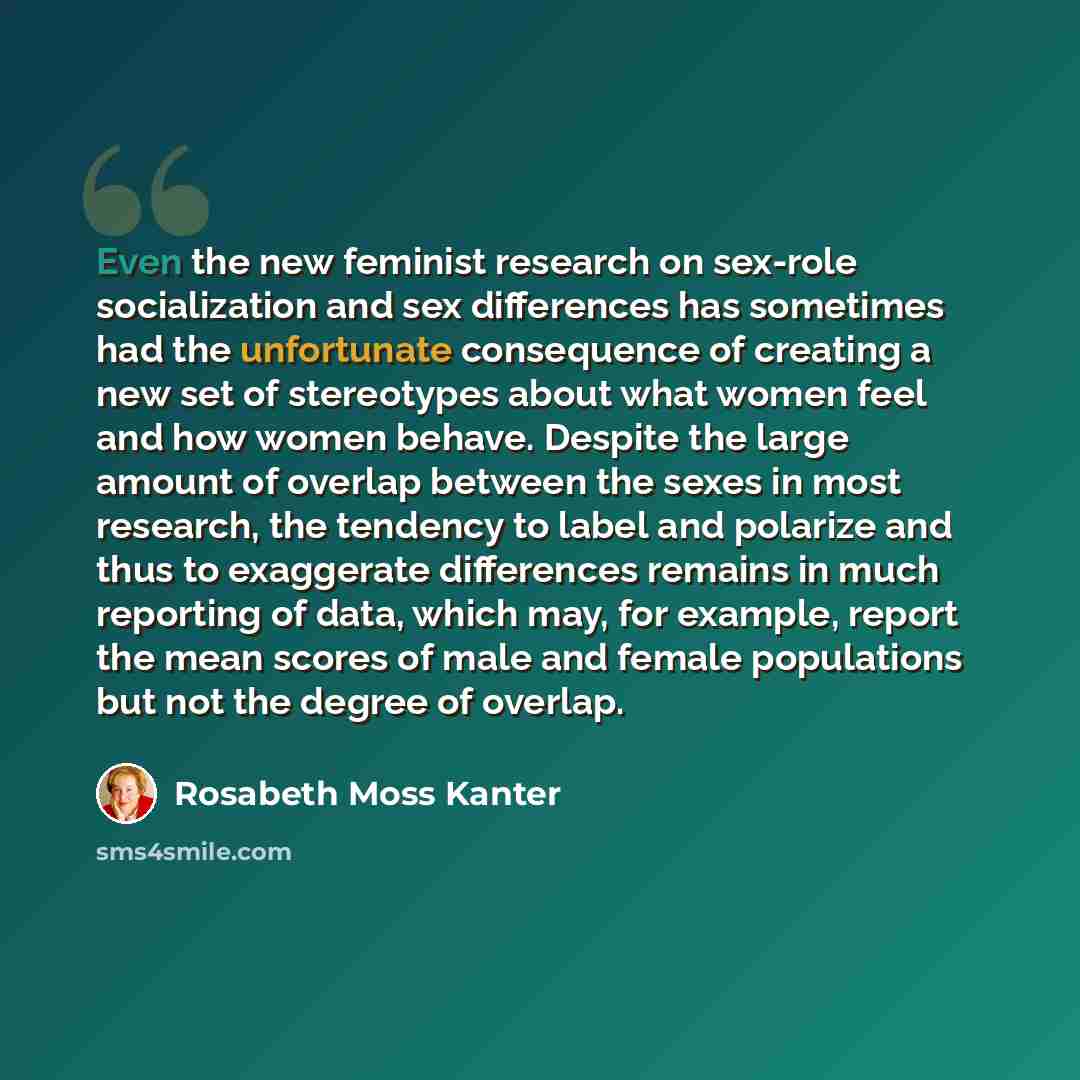 “Even the new feminist research on sex-role socialization and sex differences has sometimes had the unfortunate consequence of creating a new set of stereotypes about what women feel and how women behave. Despite the large amount of overlap between the sexes in most research, the tendency to label…” quote by Rosabeth Moss Kanter