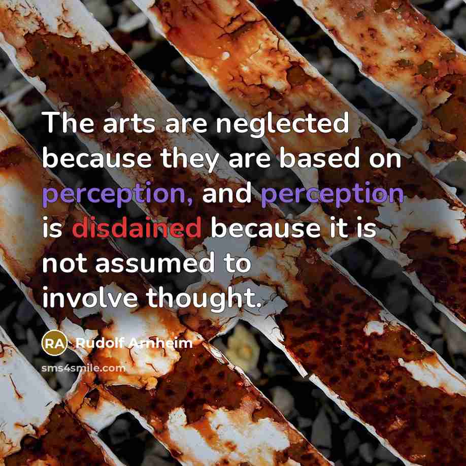 “The arts are neglected because they are based on perception, and perception is disdained because it is not assumed to involve thought.” quote by Rudolf Arnheim