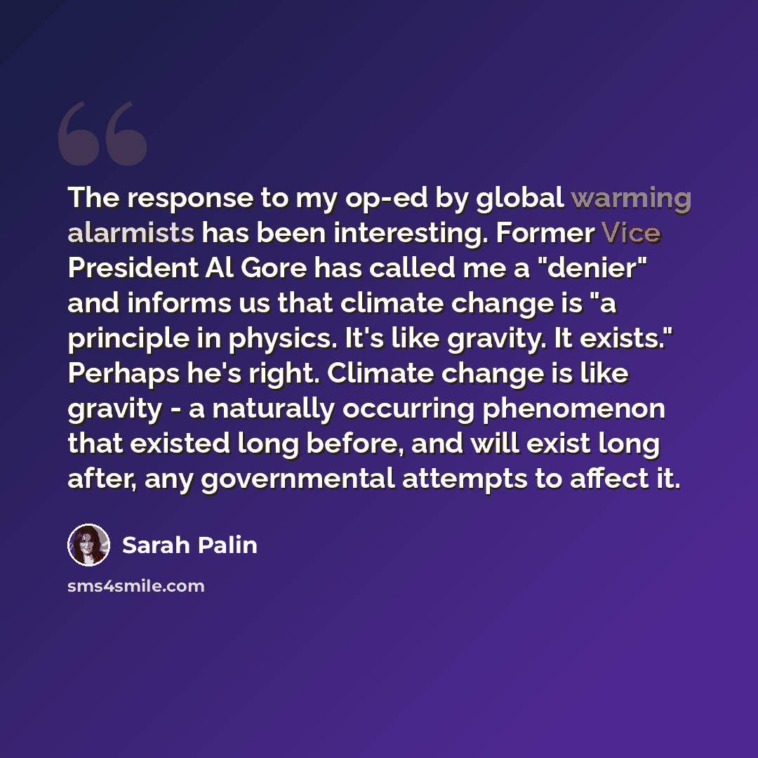 “The response to my op-ed by global warming alarmists has been interesting. Former Vice President Al Gore has called me a "denier" and informs us that climate change is "a principle in physics. It's like gravity. It exists." Perhaps he's right. Climate change is like gravity - a naturally occurring…” quote by Sarah Palin