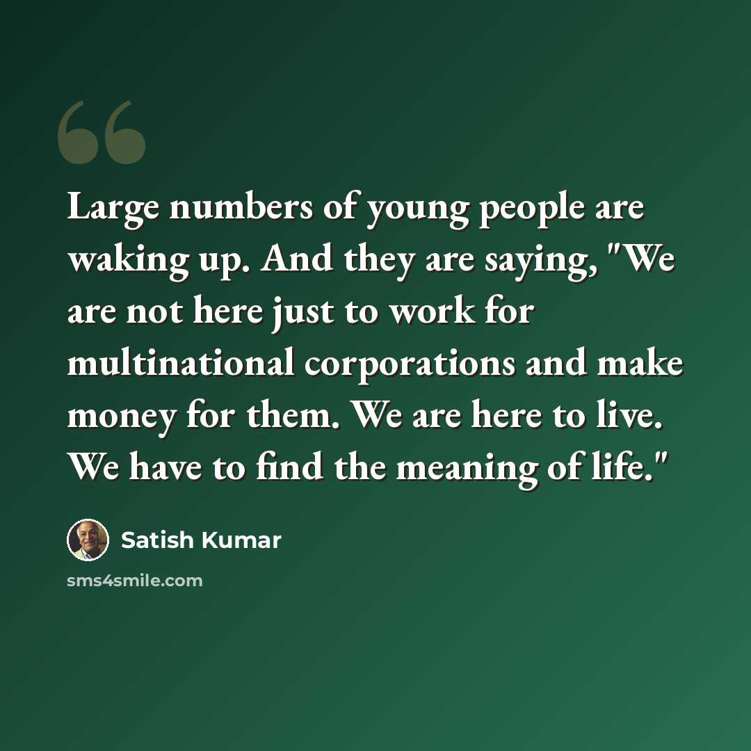 “Large numbers of young people are waking up. And they are saying, "We are not here just to work for multinational corporations and make money for them. We are here to live. We have to find the meaning of life."” quote by Satish Kumar