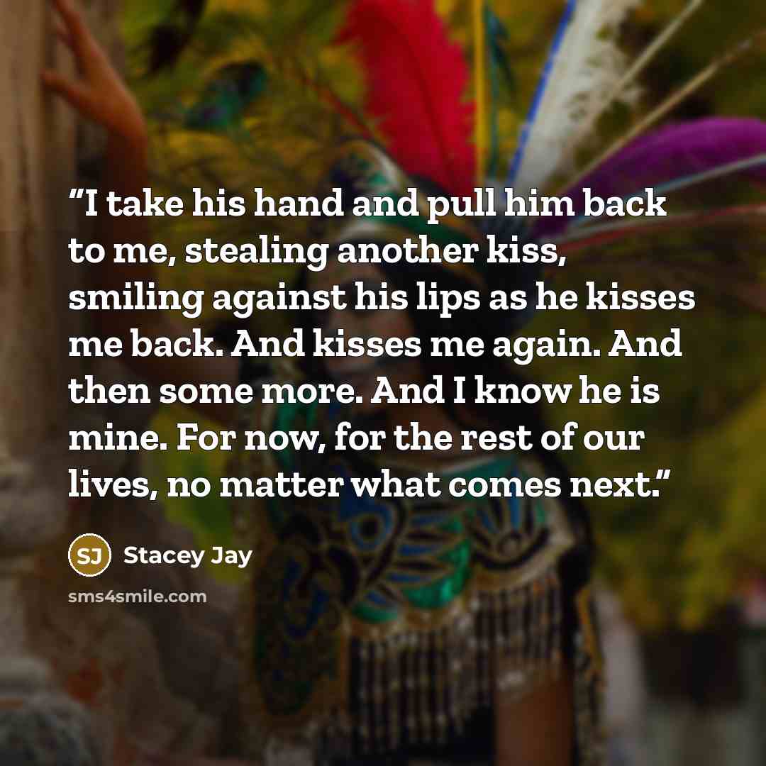 “I take his hand and pull him back to me, stealing another kiss, smiling against his lips as he kisses me back. And kisses me again. And then some more. And I know he is mine. For now, for the rest of our lives, no matter what comes next.” quote by Stacey Jay