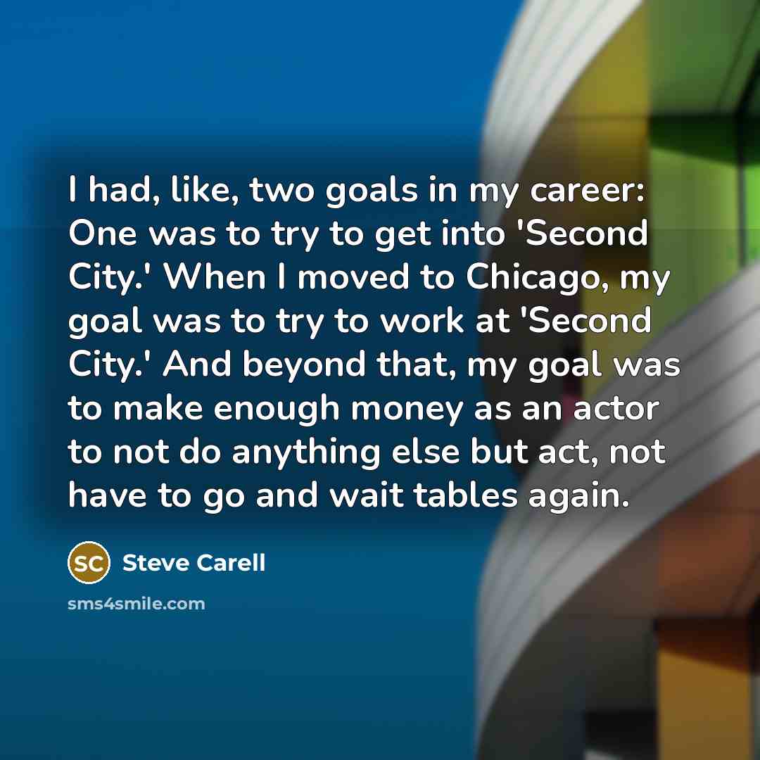 “I had, like, two goals in my career: One was to try to get into 'Second City.' When I moved to Chicago, my goal was to try to work at 'Second City.' And beyond that, my goal was to make enough money as an actor to not do anything else but act, not have to go and wait tables again.” quote by Steve Carell