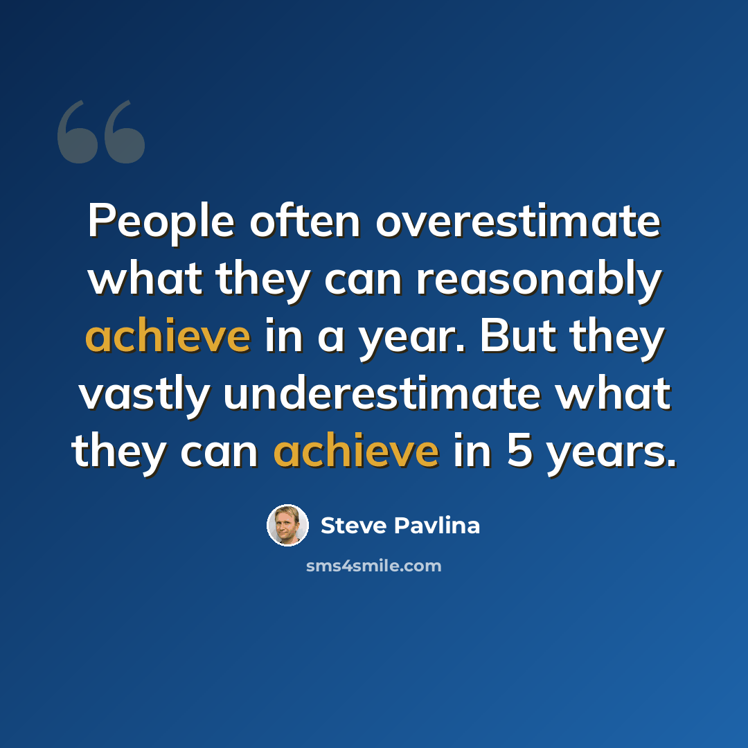 “People often overestimate what they can reasonably achieve in a year. But they vastly underestimate what they can achieve in 5 years.” quote by Steve Pavlina