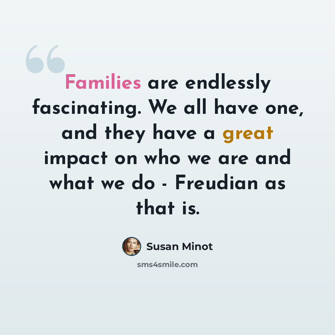 “Families are endlessly fascinating. We all have one, and they have a great impact on who we are and what we do - Freudian as that is.” quote by Susan Minot