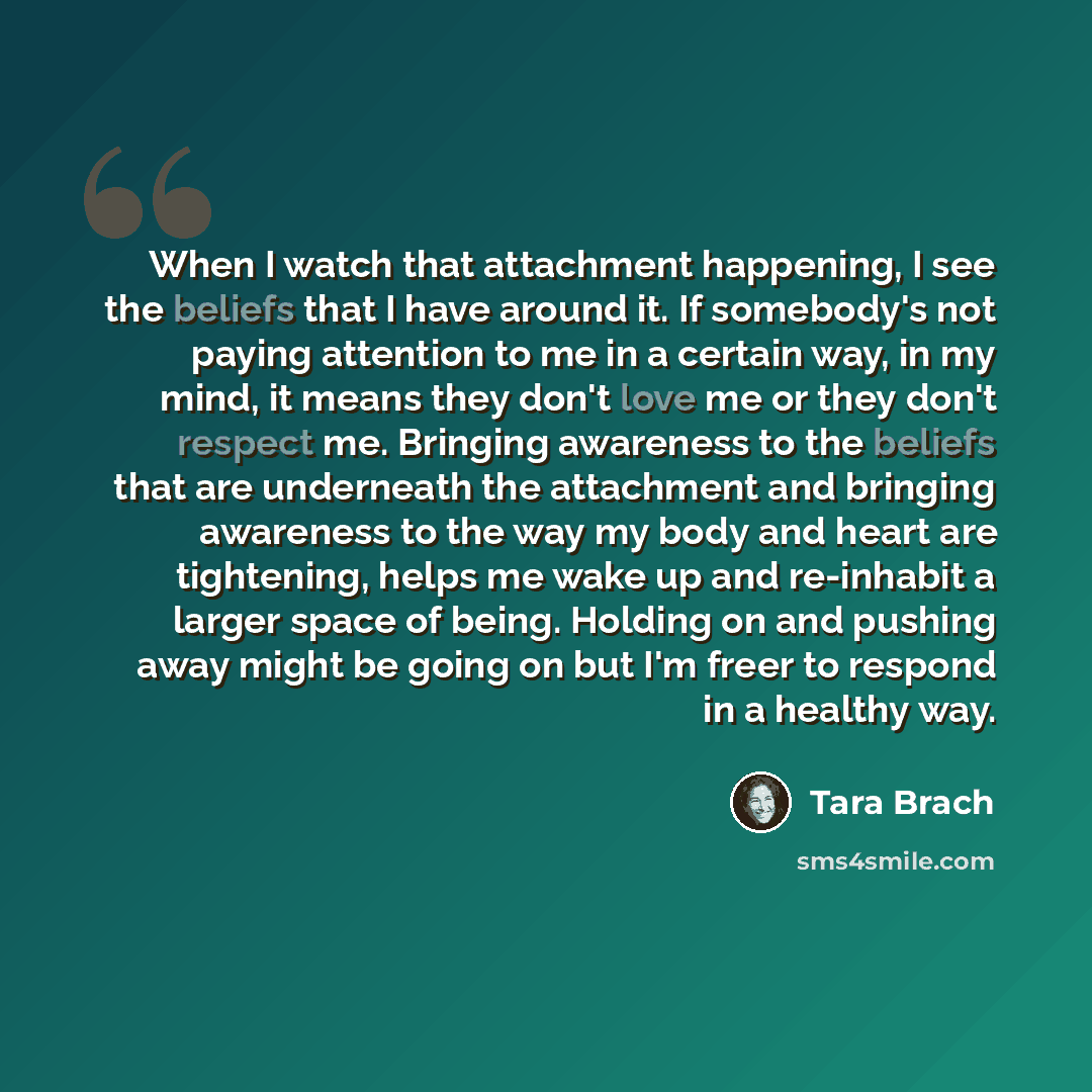 “When I watch that attachment happening, I see the beliefs that I have around it. If somebody's not paying attention to me in a certain way, in my mind, it means they don't love me or they don't respect me. Bringing awareness to the beliefs that are underneath the attachment and bringing awareness…” quote by Tara Brach