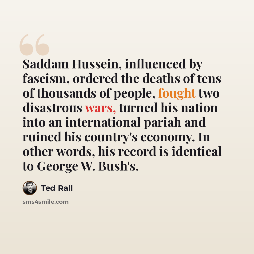 “Saddam Hussein, influenced by fascism, ordered the deaths of tens of thousands of people, fought two disastrous wars, turned his nation into an international pariah and ruined his country's economy. In other words, his record is identical to George W. Bush's.” quote by Ted Rall