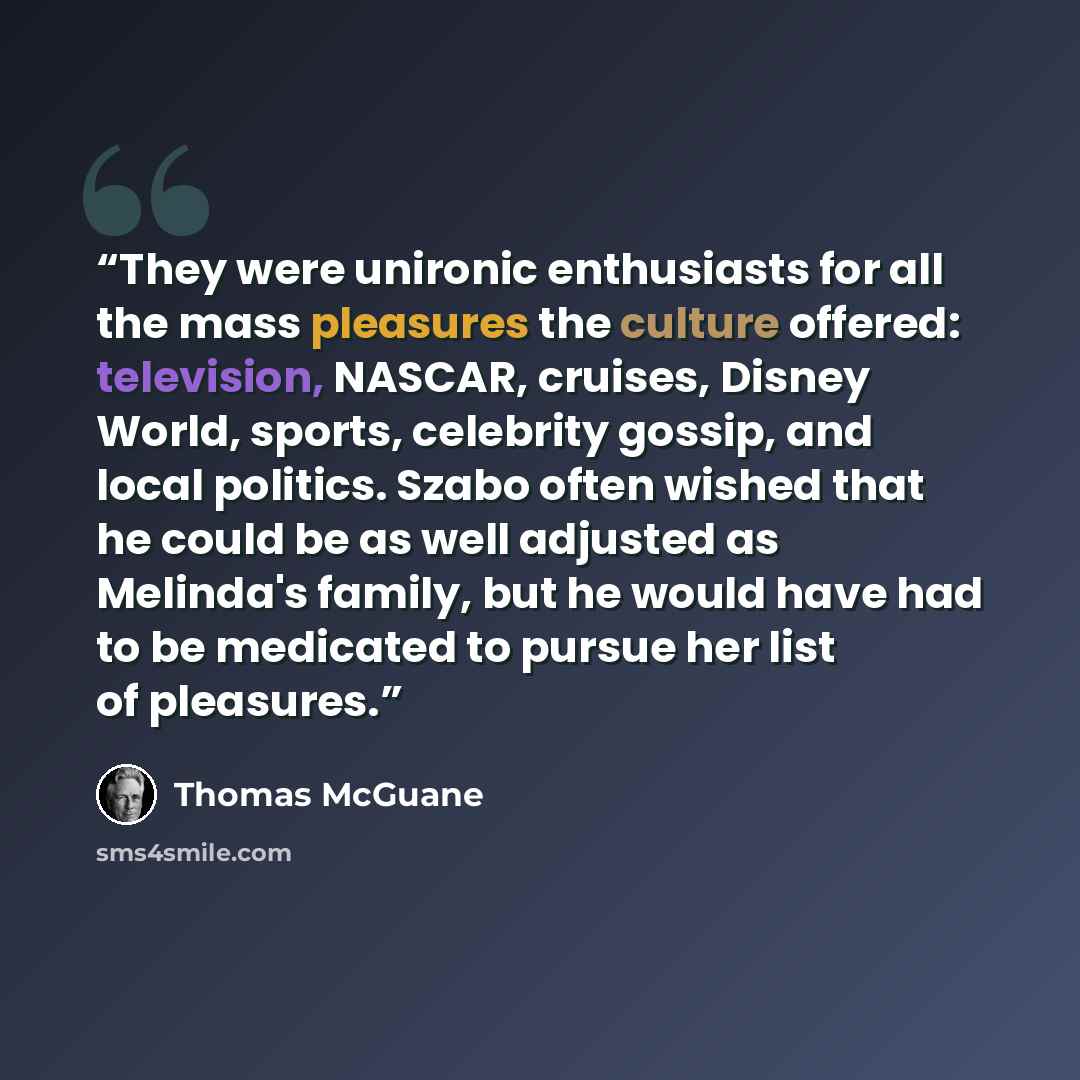 “They were unironic enthusiasts for all the mass pleasures the culture offered: television, NASCAR, cruises, Disney World, sports, celebrity gossip, and local politics. Szabo often wished that he could be as well adjusted as Melinda's family, but he would have had to be medicated to pursue her list…” quote by Thomas McGuane