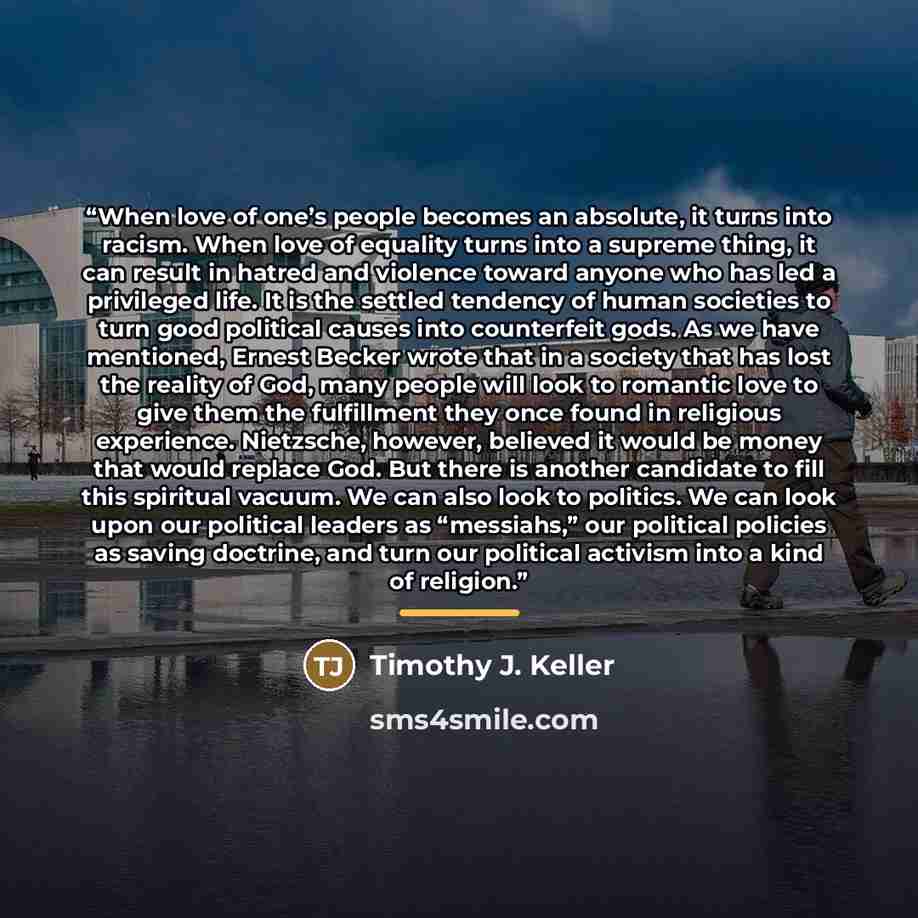 “When love of one’s people becomes an absolute, it turns into racism. When love of equality turns into a supreme thing, it can result in hatred and violence toward anyone who has led a privileged life. It is the settled tendency of human societies to turn good political causes into counterfeit…” quote by Timothy J. Keller