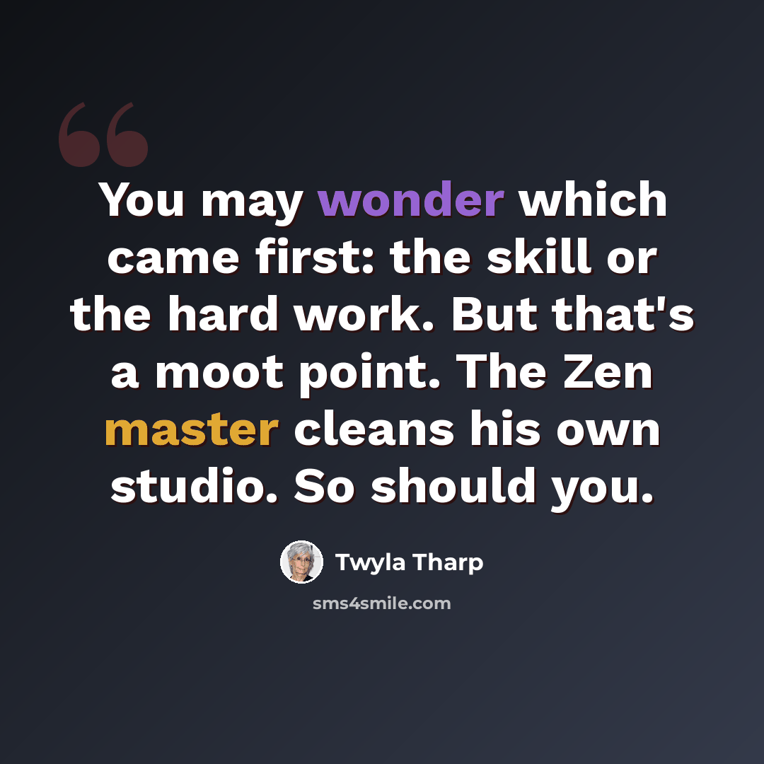 “You may wonder which came first: the skill or the hard work. But that's a moot point. The Zen master cleans his own studio. So should you.” quote by Twyla Tharp