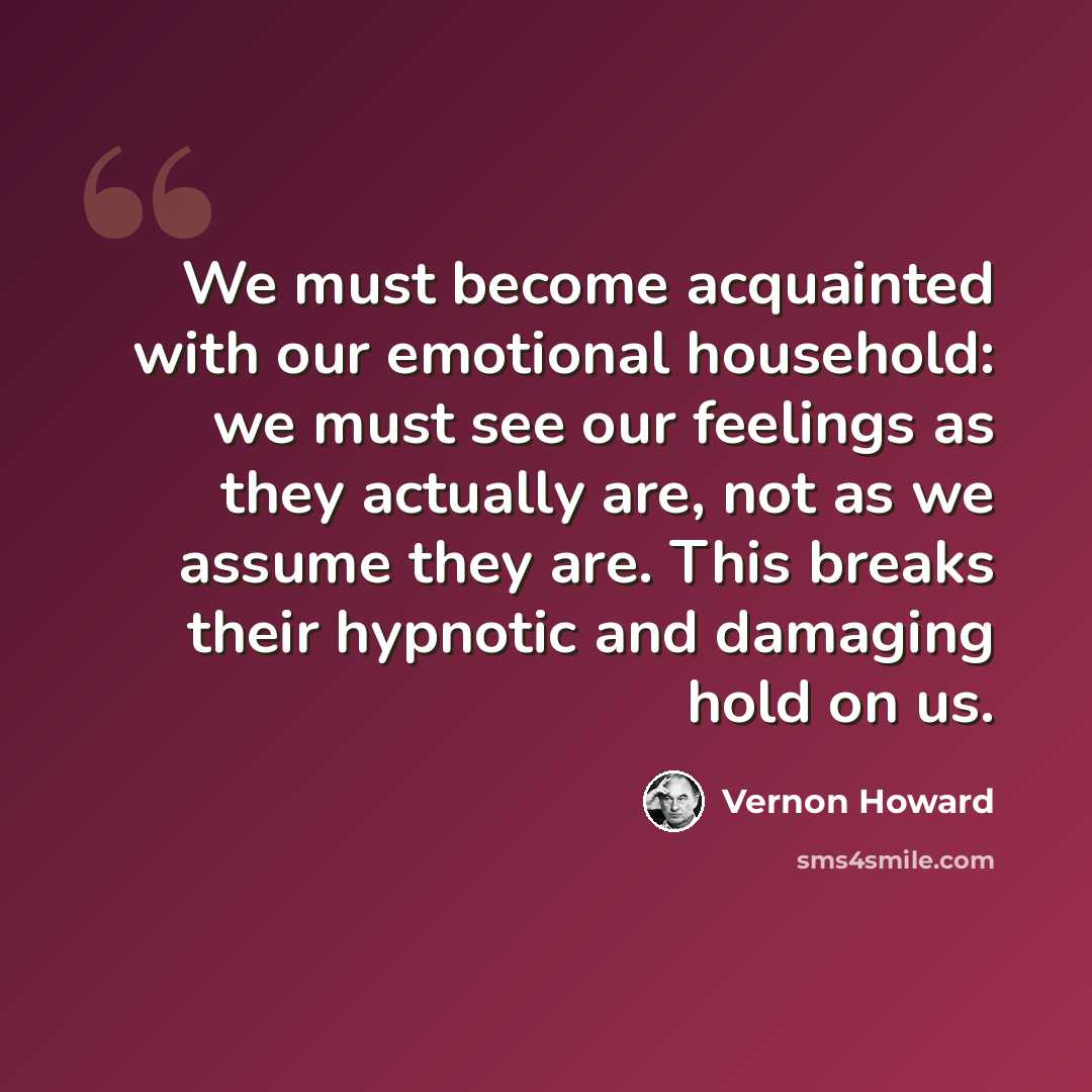 “We must become acquainted with our emotional household: we must see our feelings as they actually are, not as we assume they are. This breaks their hypnotic and damaging hold on us.” quote by Vernon Howard