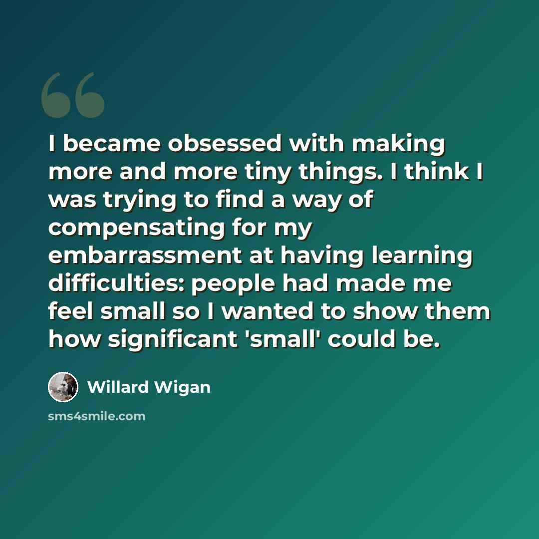 “I became obsessed with making more and more tiny things. I think I was trying to find a way of compensating for my embarrassment at having learning difficulties: people had made me feel small so I wanted to show them how significant 'small' could be.” quote by Willard Wigan