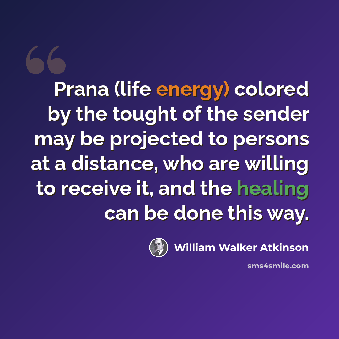 “Prana (life energy) colored by the tought of the sender may be projected to persons at a distance, who are willing to receive it, and the healing can be done this way.” quote by William Walker Atkinson