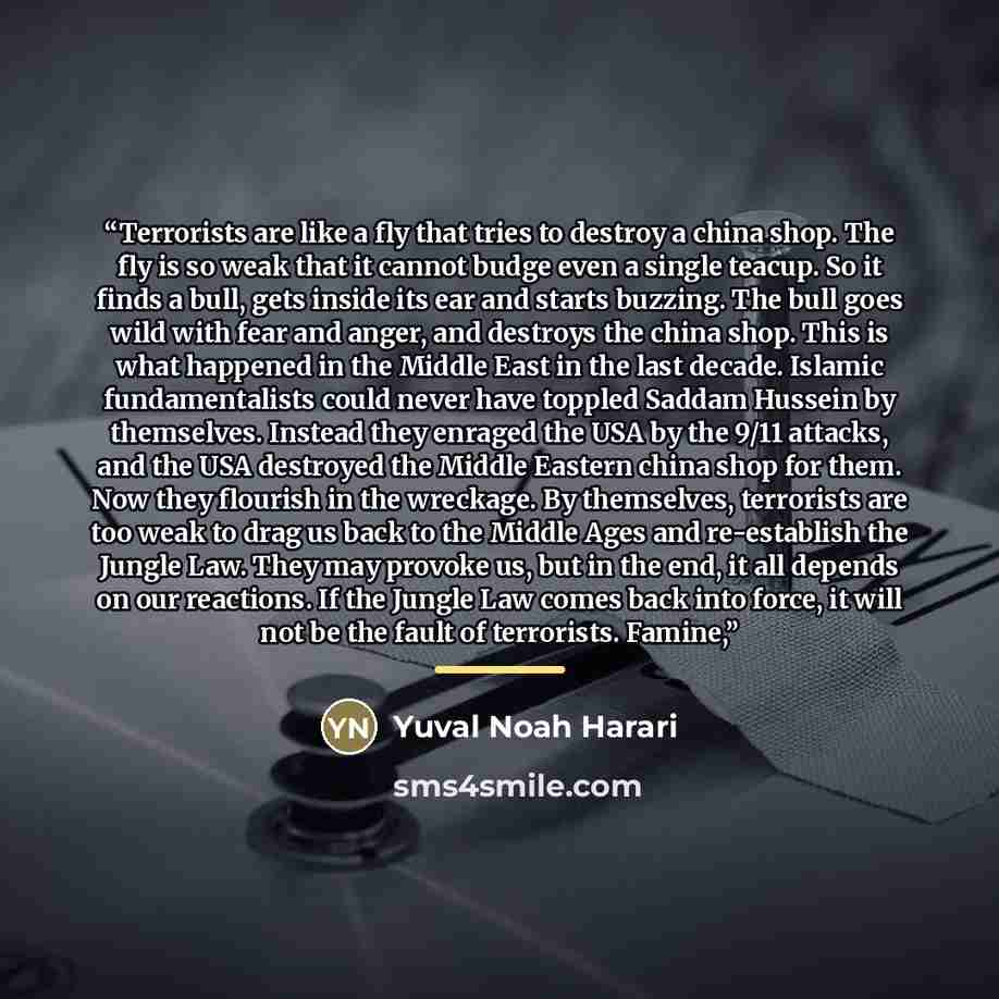 “Terrorists are like a fly that tries to destroy a china shop. The fly is so weak that it cannot budge even a single teacup. So it finds a bull, gets inside its ear and starts buzzing. The bull goes wild with fear and anger, and destroys the china shop. This is what happened in the Middle East in…” quote by Yuval Noah Harari