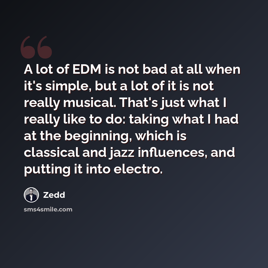 “A lot of EDM is not bad at all when it's simple, but a lot of it is not really musical. That's just what I really like to do: taking what I had at the beginning, which is classical and jazz influences, and putting it into electro.” quote by Zedd