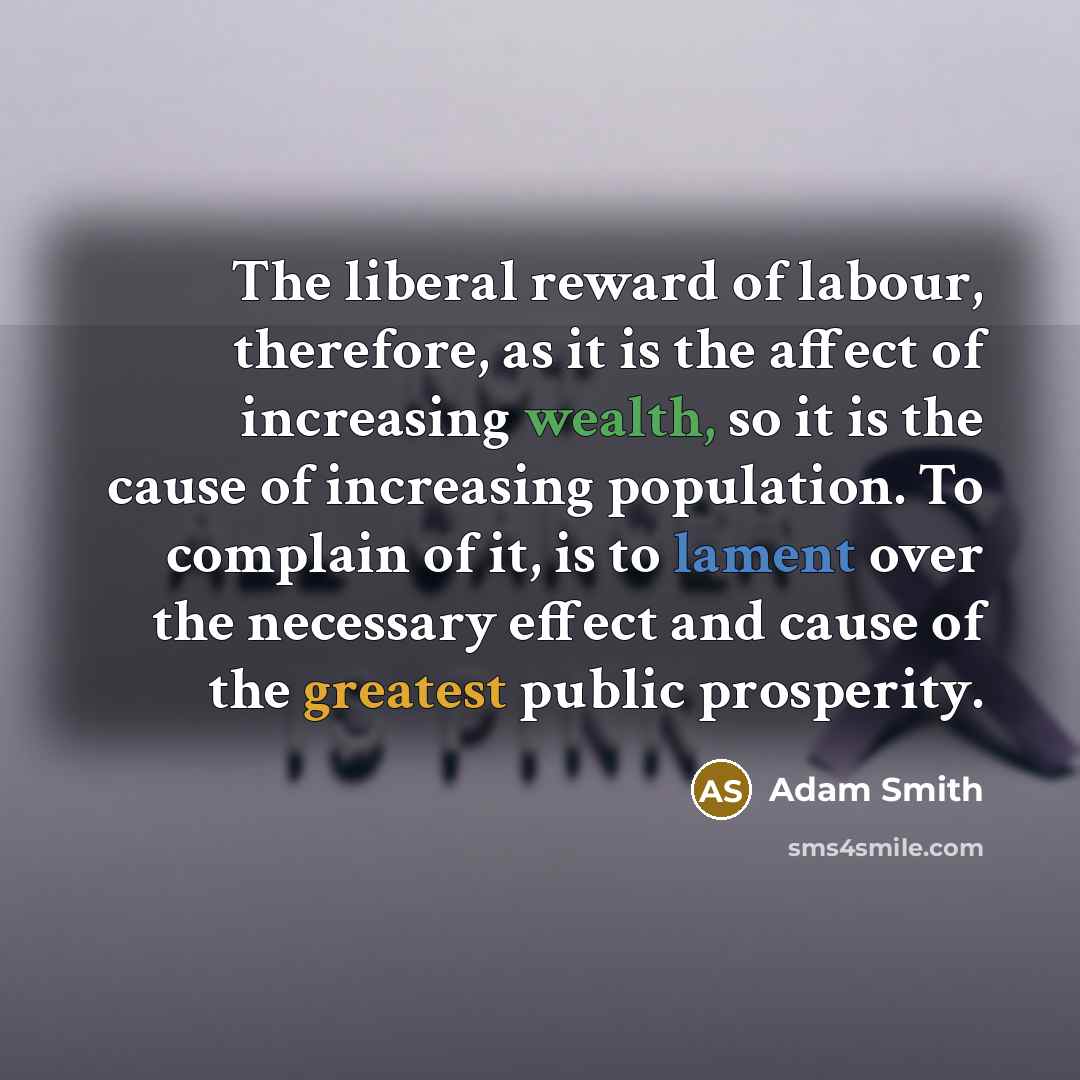 “The liberal reward of labour, therefore, as it is the affect of increasing wealth, so it is the cause of increasing population. To complain of it, is to lament over the necessary effect and cause of the greatest public prosperity.” quote by Adam Smith