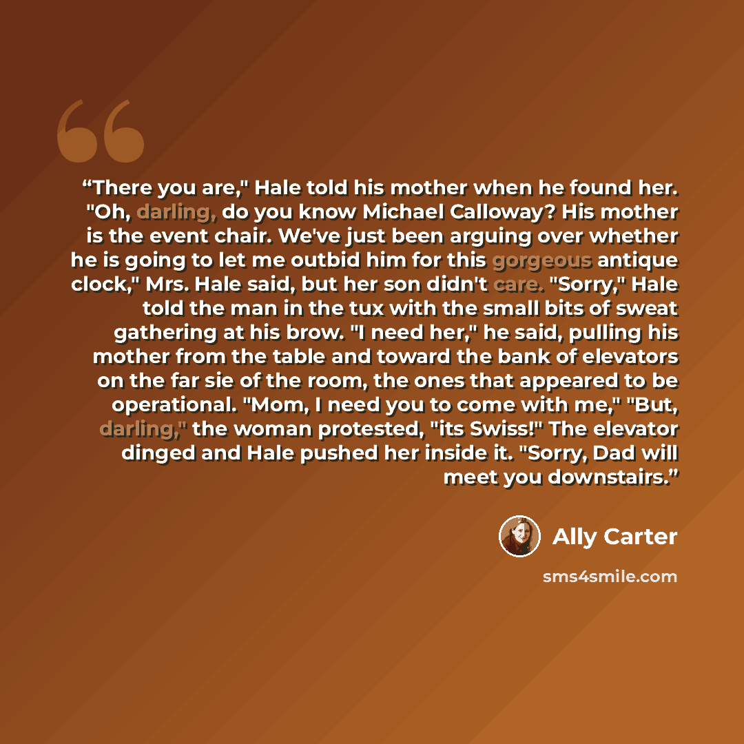 “There you are," Hale told his mother when he found her. "Oh, darling, do you know Michael Calloway? His mother is the event chair. We've just been arguing over whether he is going to let me outbid him for this gorgeous antique clock," Mrs. Hale said, but her son didn't care. "Sorry," Hale told the…” quote by Ally Carter