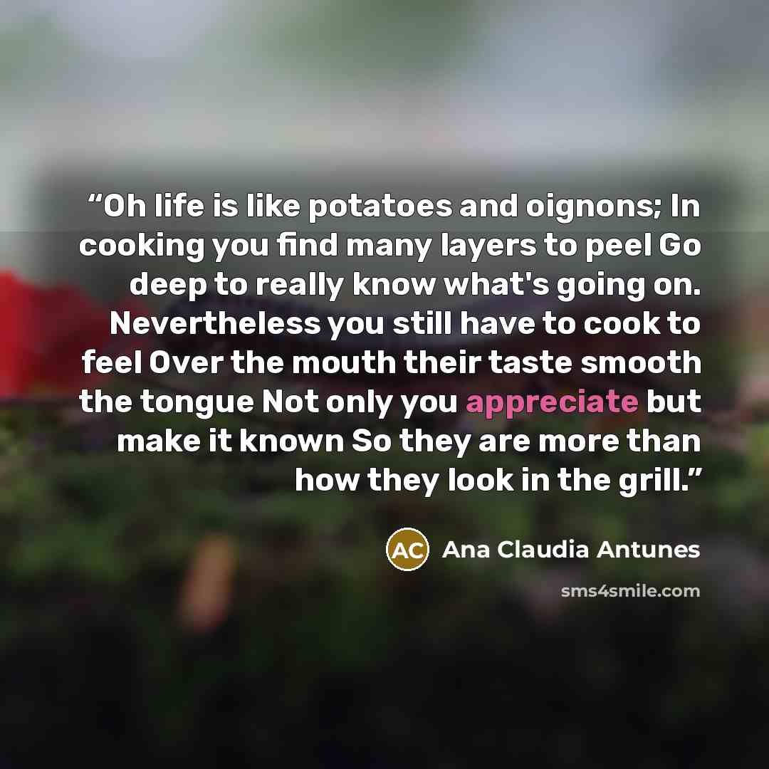 “Oh life is like potatoes and oignons; In cooking you find many layers to peel Go deep to really know what's going on. Nevertheless you still have to cook to feel Over the mouth their taste smooth the tongue Not only you appreciate but make it known So they are more than how they look in the grill.” quote by Ana Claudia Antunes
