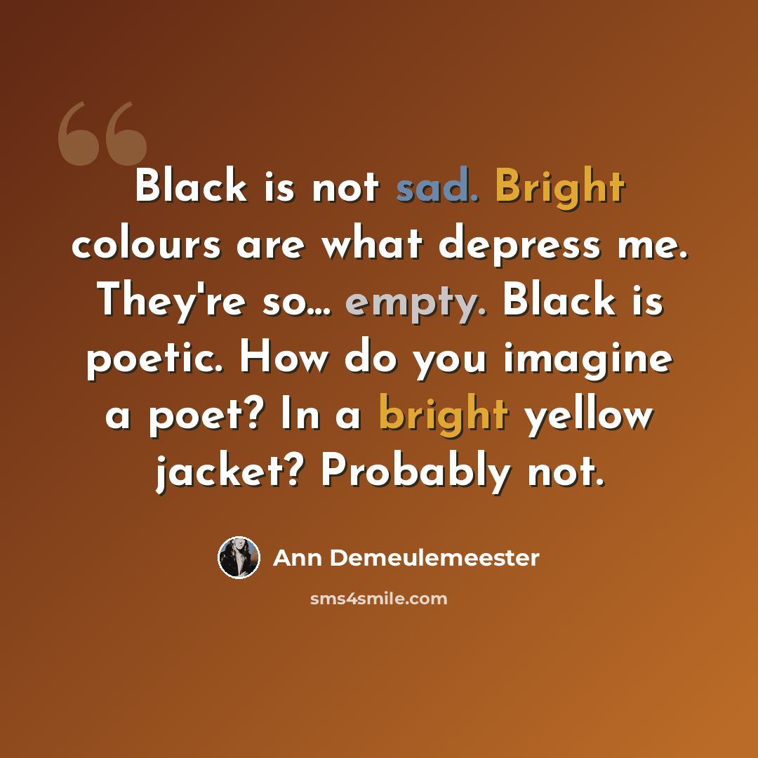 “Black is not sad. Bright colours are what depress me. They're so... empty. Black is poetic. How do you imagine a poet? In a bright yellow jacket? Probably not.” quote by Ann Demeulemeester