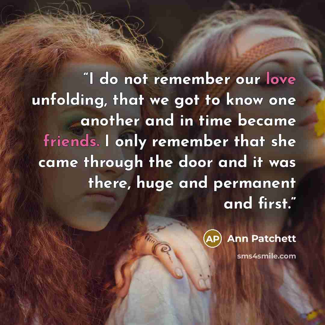 “I do not remember our love unfolding, that we got to know one another and in time became friends. I only remember that she came through the door and it was there, huge and permanent and first.” quote by Ann Patchett