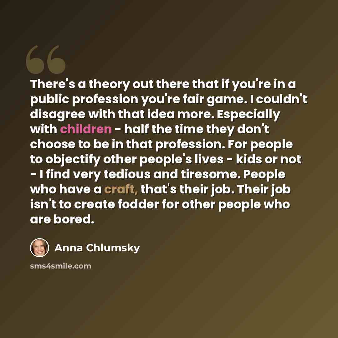 “There's a theory out there that if you're in a public profession you're fair game. I couldn't disagree with that idea more. Especially with children - half the time they don't choose to be in that profession. For people to objectify other people's lives - kids or not - I find very tedious and…” quote by Anna Chlumsky