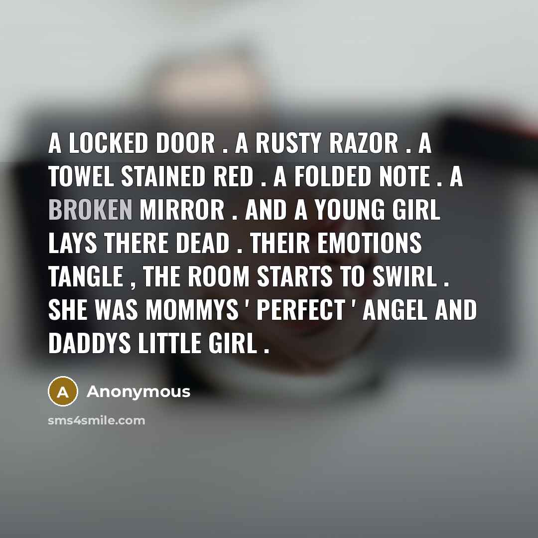 “A LOCKED DOOR . A RUSTY RAZOR . A TOWEL STAINED RED . A FOLDED NOTE . A BROKEN MIRROR . AND A YOUNG GIRL LAYS THERE DEAD . THEIR EMOTIONS TANGLE , THE ROOM STARTS TO SWIRL . SHE WAS MOMMYS ' PERFECT ' ANGEL AND DADDYS LITTLE GIRL .” quote by Anonymous
