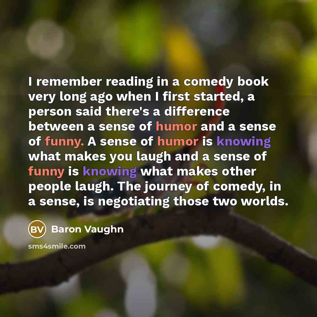 “I remember reading in a comedy book very long ago when I first started, a person said there's a difference between a sense of humor and a sense of funny. A sense of humor is knowing what makes you laugh and a sense of funny is knowing what makes other people laugh. The journey of comedy, in a…” quote by Baron Vaughn