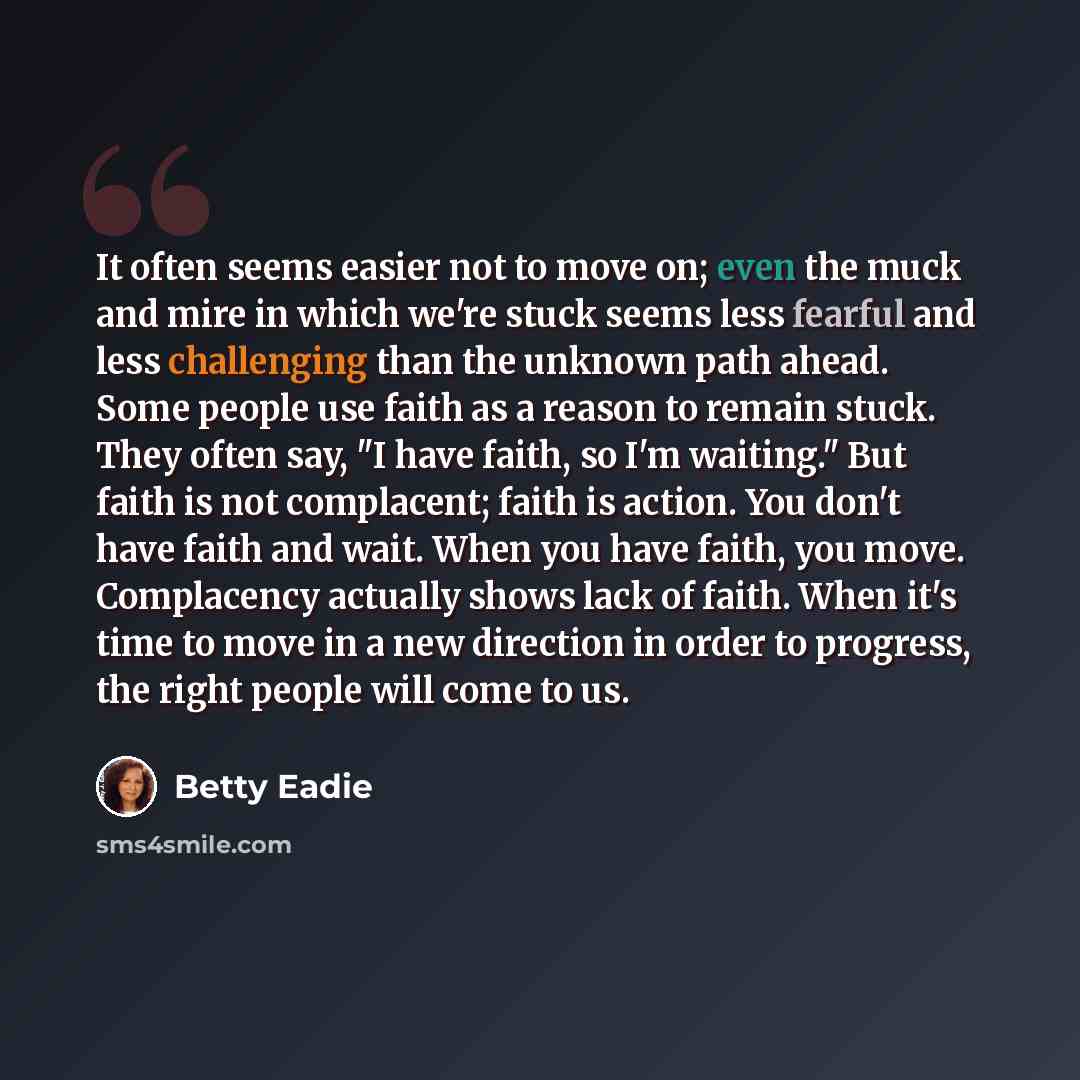 “It often seems easier not to move on; even the muck and mire in which we're stuck seems less fearful and less challenging than the unknown path ahead. Some people use faith as a reason to remain stuck. They often say, "I have faith, so I'm waiting." But faith is not complacent; faith is action…” quote by Betty Eadie