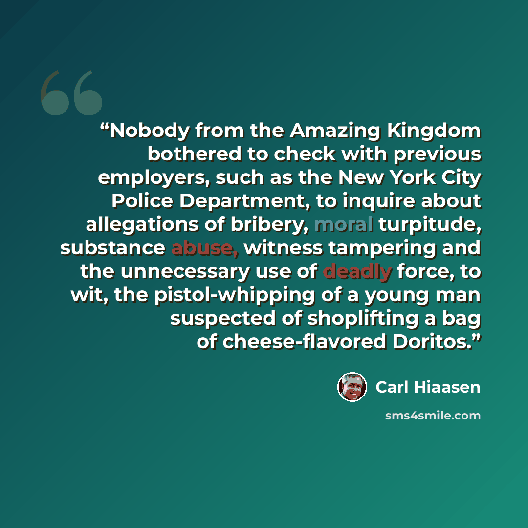 “Nobody from the Amazing Kingdom bothered to check with previous employers, such as the New York City Police Department, to inquire about allegations of bribery, moral turpitude, substance abuse, witness tampering and the unnecessary use of deadly force, to wit, the pistol-whipping of a young man…” quote by Carl Hiaasen